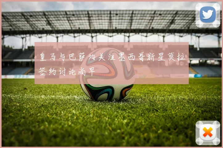 皇马与巴萨均关注墨西哥新星莫拉签约讨论尚早