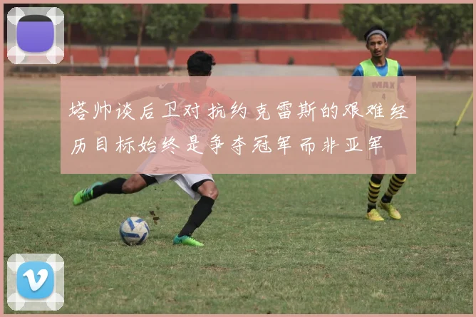 塔帅谈后卫对抗约克雷斯的艰难经历目标始终是争夺冠军而非亚军