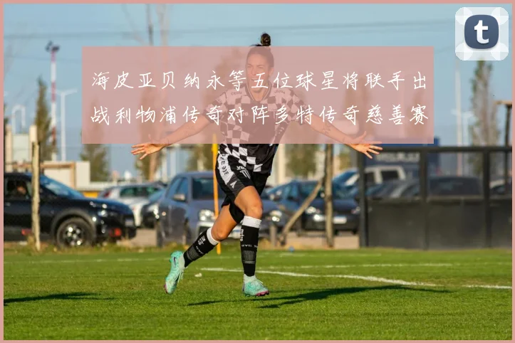 海皮亚贝纳永等五位球星将联手出战利物浦传奇对阵多特传奇慈善赛