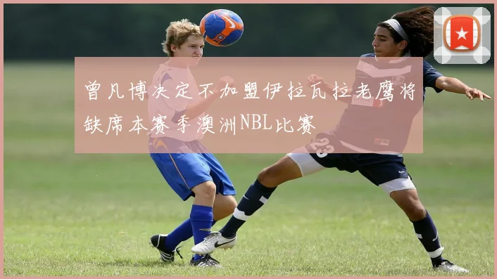曾凡博决定不加盟伊拉瓦拉老鹰将缺席本赛季澳洲NBL比赛