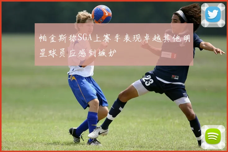 帕金斯称SGA上赛季表现卓越其他明星球员应感到嫉妒