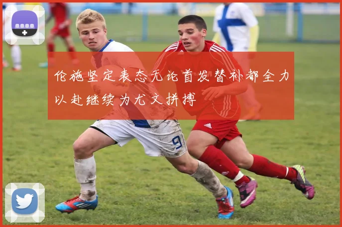 伦施坚定表态无论首发替补都全力以赴继续为尤文拼搏