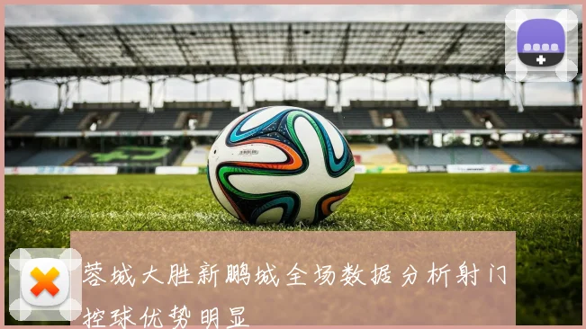 蓉城大胜新鹏城全场数据分析射门控球优势明显