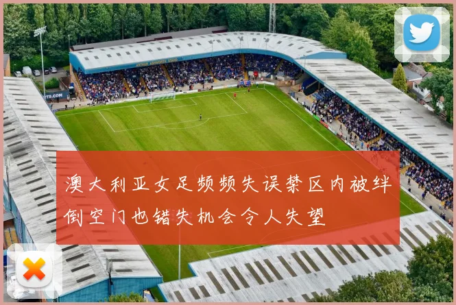 澳大利亚女足频频失误禁区内被绊倒空门也错失机会令人失望