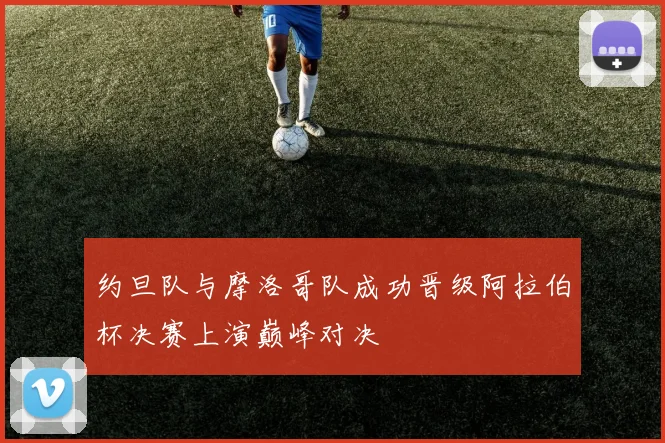 约旦队与摩洛哥队成功晋级阿拉伯杯决赛上演巅峰对决