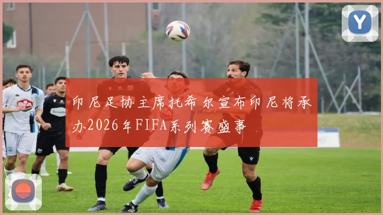 印尼足协主席托希尔宣布印尼将承办2026年FIFA系列赛盛事