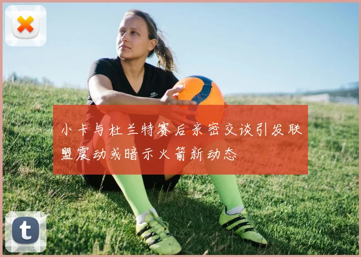 小卡与杜兰特赛后亲密交谈引发联盟震动或暗示火箭新动态