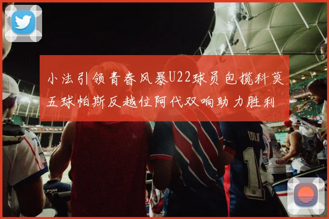 小法引领青春风暴U22球员包揽科莫五球帕斯反越位阿代双响助力胜利
