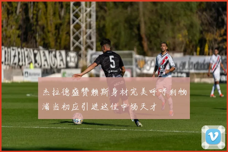 杰拉德盛赞赖斯身材完美呼吁利物浦当初应引进这位中场天才