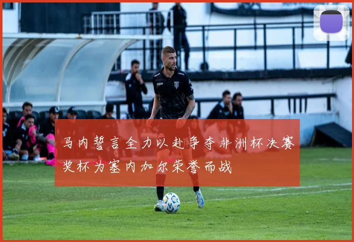 马内誓言全力以赴争夺非洲杯决赛奖杯为塞内加尔荣誉而战