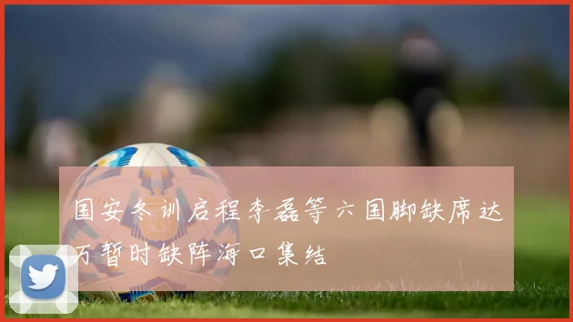 国安冬训启程李磊等六国脚缺席达万暂时缺阵海口集结