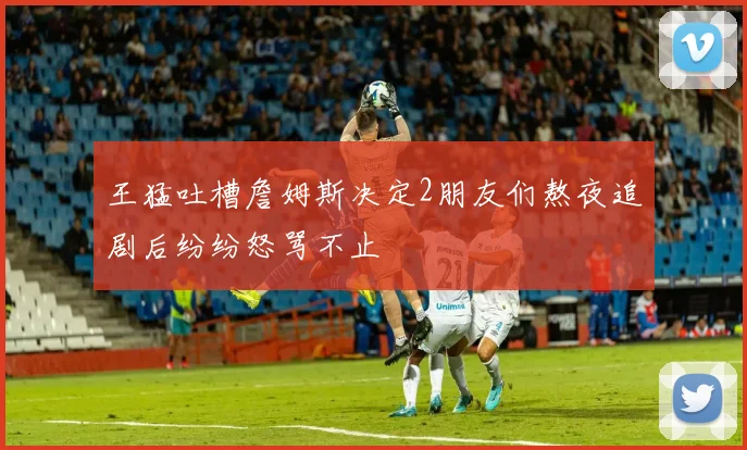 王猛吐槽詹姆斯决定2朋友们熬夜追剧后纷纷怒骂不止