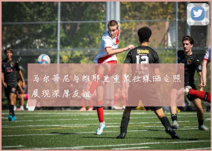 马尔蒂尼与维耶里重聚社媒晒合照展现深厚友谊