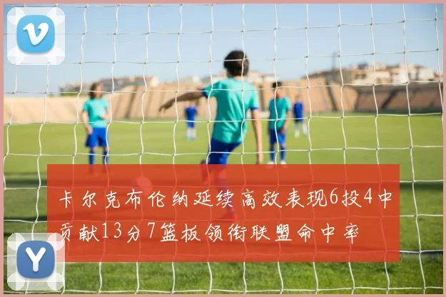 卡尔克布伦纳延续高效表现6投4中贡献13分7篮板领衔联盟命中率