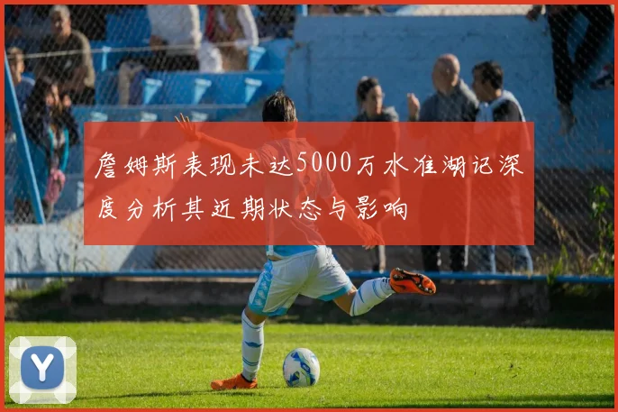 詹姆斯表现未达5000万水准湖记深度分析其近期状态与影响