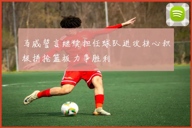 马威誓言继续担任球队进攻核心积极拼抢篮板力争胜利