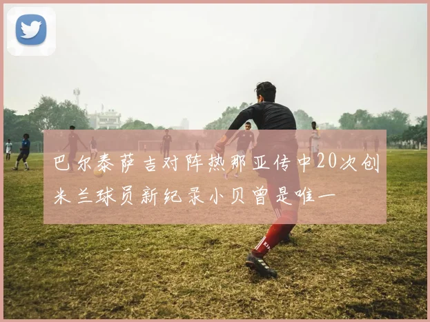 巴尔泰萨吉对阵热那亚传中20次创米兰球员新纪录小贝曾是唯一