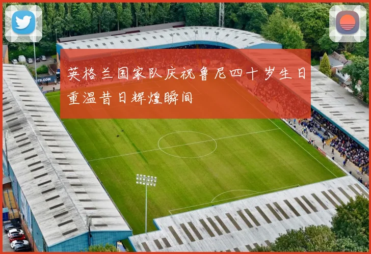英格兰国家队庆祝鲁尼四十岁生日重温昔日辉煌瞬间