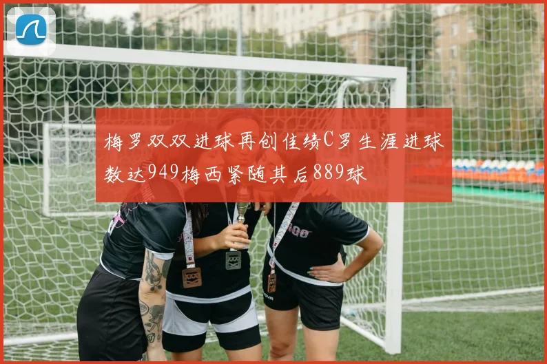 梅罗双双进球再创佳绩C罗生涯进球数达949梅西紧随其后889球