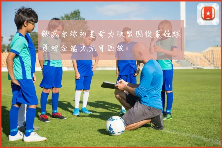 鲍威尔称约基奇为联盟现役最强球员综合能力无可匹敌