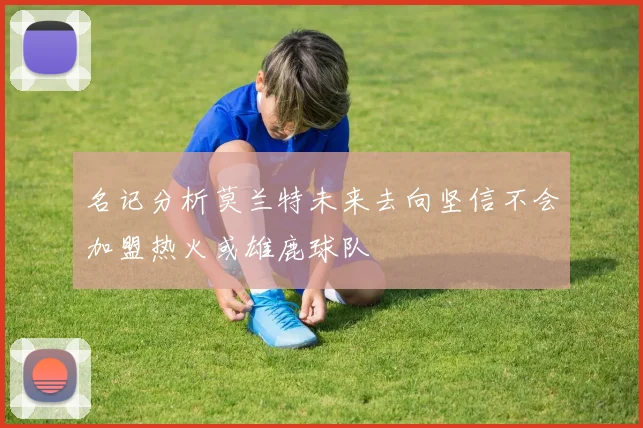 名记分析莫兰特未来去向坚信不会加盟热火或雄鹿球队