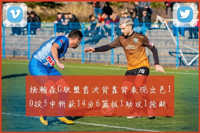 杨瀚森G联盟首次背靠背表现出色10投5中斩获14分6篮板1助攻1抢断